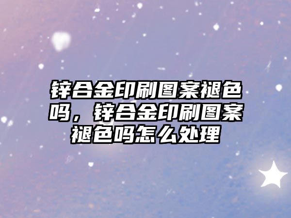 鋅合金印刷圖案褪色嗎，鋅合金印刷圖案褪色嗎怎么處理