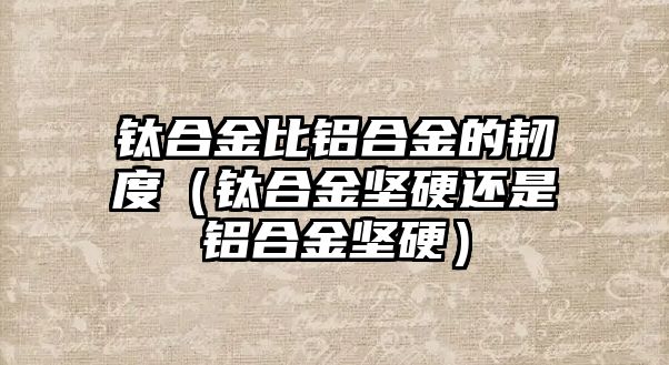 鈦合金比鋁合金的韌度（鈦合金堅硬還是鋁合金堅硬）