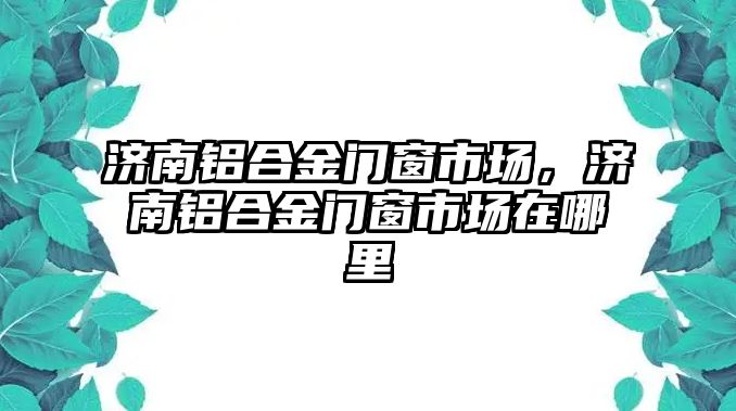 濟南鋁合金門窗市場，濟南鋁合金門窗市場在哪里