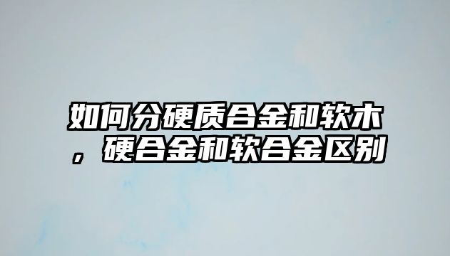 如何分硬質(zhì)合金和軟木，硬合金和軟合金區(qū)別