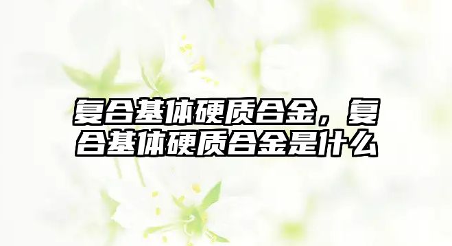 復合基體硬質(zhì)合金，復合基體硬質(zhì)合金是什么