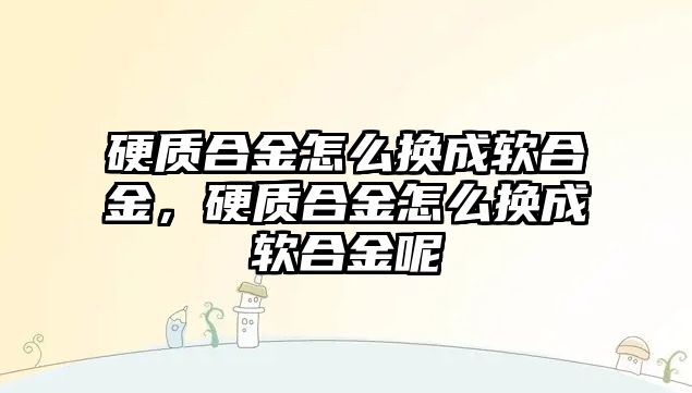 硬質(zhì)合金怎么換成軟合金，硬質(zhì)合金怎么換成軟合金呢