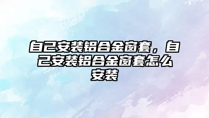 自己安裝鋁合金窗套，自己安裝鋁合金窗套怎么安裝