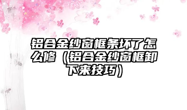 鋁合金紗窗框條壞了怎么修（鋁合金紗窗框卸下來技巧）