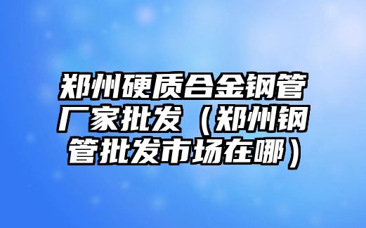 鄭州硬質(zhì)合金鋼管廠家批發(fā)（鄭州鋼管批發(fā)市場在哪）