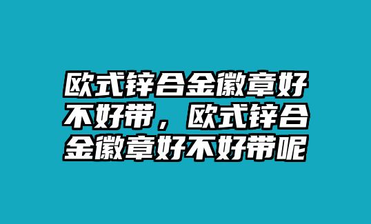 歐式鋅合金徽章好不好帶，歐式鋅合金徽章好不好帶呢