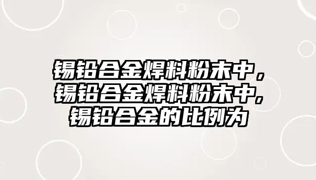 錫鉛合金焊料粉末中，錫鉛合金焊料粉末中,錫鉛合金的比例為