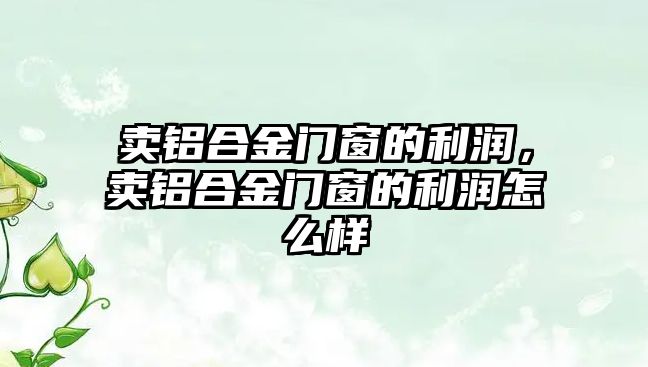 賣鋁合金門窗的利潤，賣鋁合金門窗的利潤怎么樣