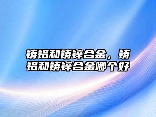 鑄鋁和鑄鋅合金，鑄鋁和鑄鋅合金哪個好