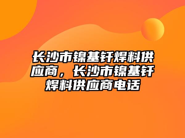 長沙市鎳基釬焊料供應商，長沙市鎳基釬焊料供應商電話