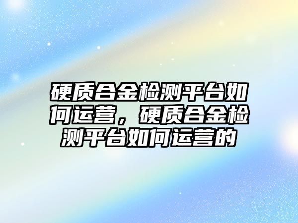 硬質合金檢測平臺如何運營，硬質合金檢測平臺如何運營的