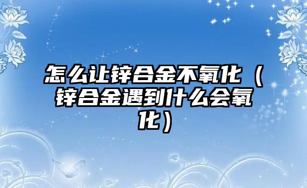 怎么讓鋅合金不氧化（鋅合金遇到什么會(huì)氧化）