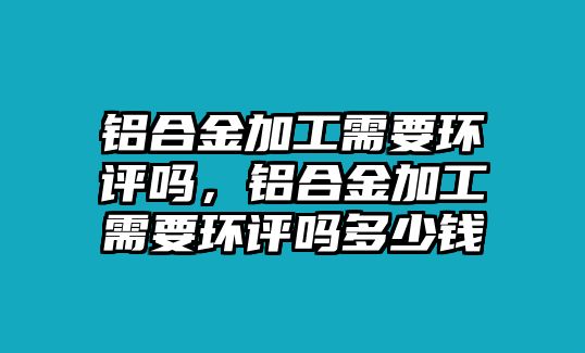 鋁合金加工需要環(huán)評(píng)嗎，鋁合金加工需要環(huán)評(píng)嗎多少錢(qián)