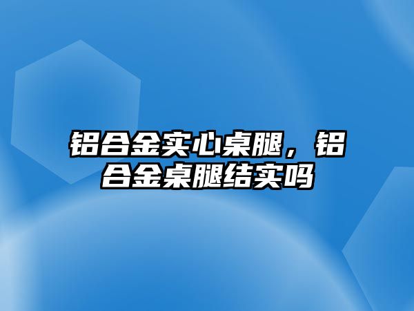 鋁合金實心桌腿，鋁合金桌腿結(jié)實嗎