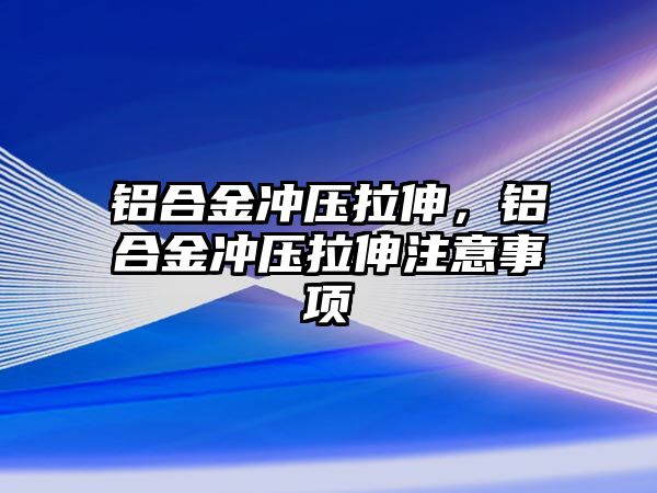 鋁合金沖壓拉伸，鋁合金沖壓拉伸注意事項