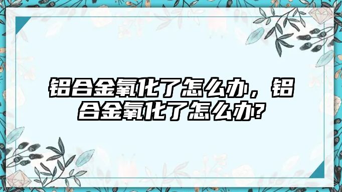 鋁合金氧化了怎么辦，鋁合金氧化了怎么辦?