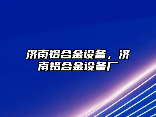 濟南鋁合金設(shè)備，濟南鋁合金設(shè)備廠