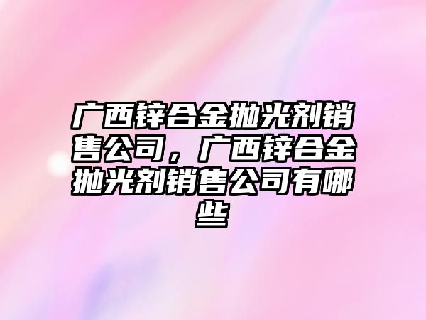 廣西鋅合金拋光劑銷售公司，廣西鋅合金拋光劑銷售公司有哪些