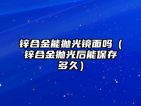 鋅合金能拋光鏡面嗎（鋅合金拋光后能保存多久）