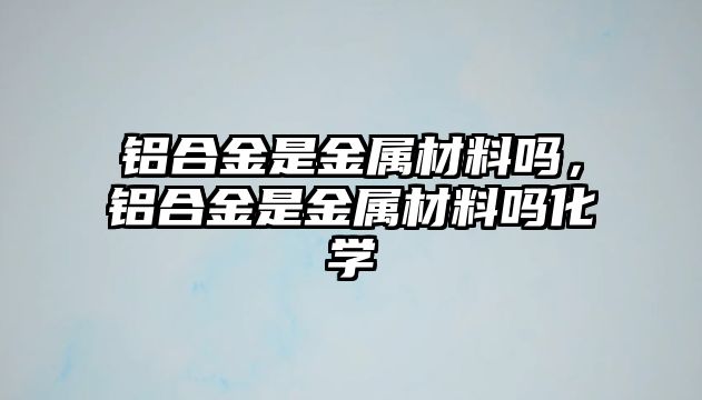 鋁合金是金屬材料嗎，鋁合金是金屬材料嗎化學