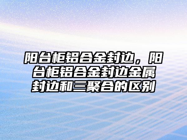 陽臺柜鋁合金封邊，陽臺柜鋁合金封邊金屬封邊和三聚合的區(qū)別