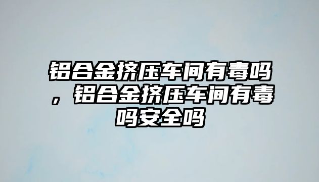 鋁合金擠壓車間有毒嗎，鋁合金擠壓車間有毒嗎安全嗎