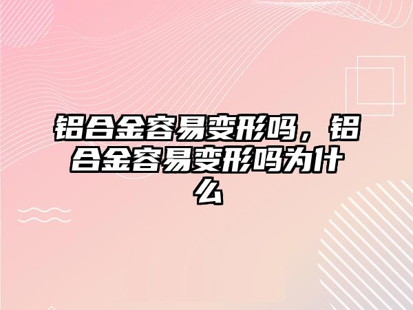 鋁合金容易變形嗎，鋁合金容易變形嗎為什么