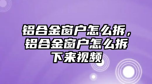 鋁合金窗戶怎么拆，鋁合金窗戶怎么拆下來視頻