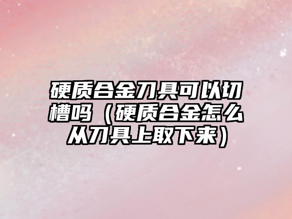 硬質(zhì)合金刀具可以切槽嗎（硬質(zhì)合金怎么從刀具上取下來）