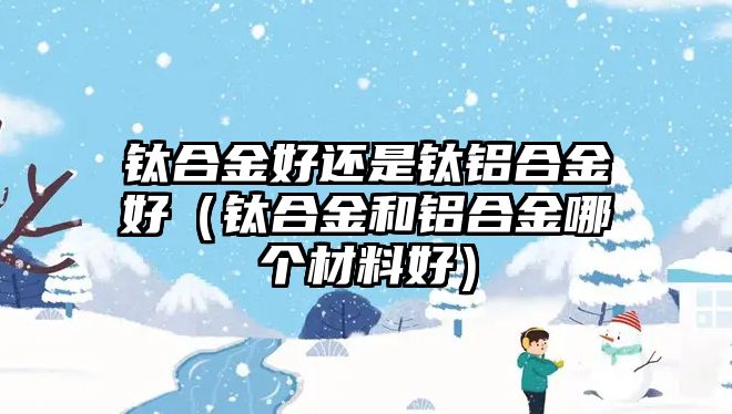 鈦合金好還是鈦鋁合金好（鈦合金和鋁合金哪個(gè)材料好）