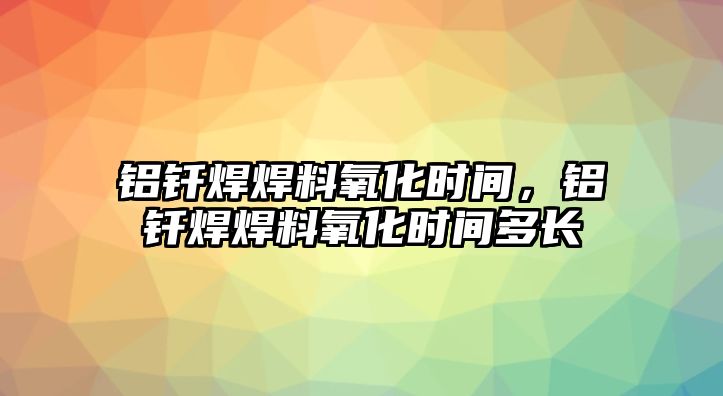 鋁釬焊焊料氧化時間，鋁釬焊焊料氧化時間多長