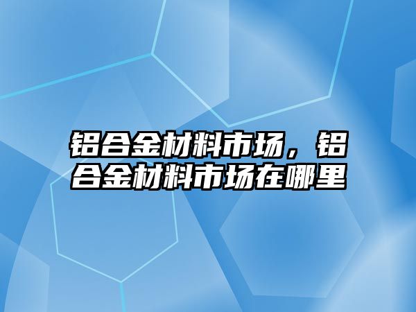 鋁合金材料市場，鋁合金材料市場在哪里