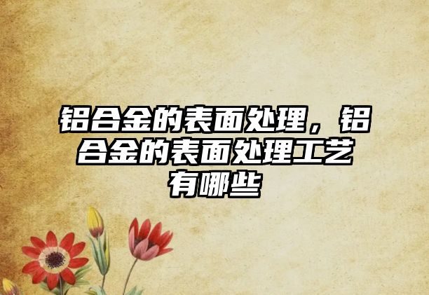 鋁合金的表面處理，鋁合金的表面處理工藝有哪些