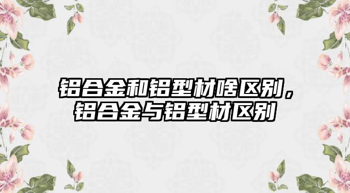 鋁合金和鋁型材啥區(qū)別，鋁合金與鋁型材區(qū)別