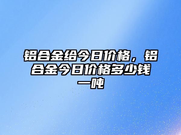 鋁合金給今日價格，鋁合金今日價格多少錢一噸