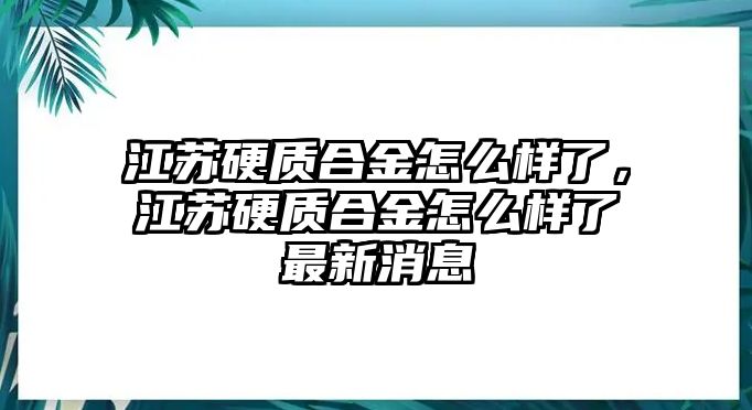 江蘇硬質(zhì)合金怎么樣了，江蘇硬質(zhì)合金怎么樣了最新消息