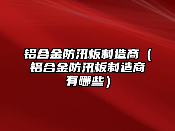 鋁合金防汛板制造商（鋁合金防汛板制造商有哪些）