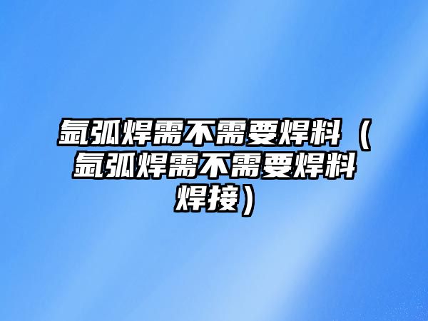 氬弧焊需不需要焊料（氬弧焊需不需要焊料焊接）