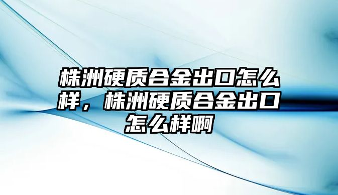 株洲硬質(zhì)合金出口怎么樣，株洲硬質(zhì)合金出口怎么樣啊