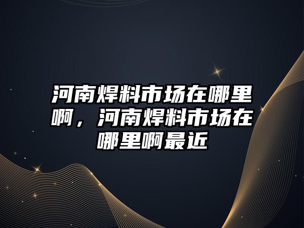 河南焊料市場在哪里啊，河南焊料市場在哪里啊最近