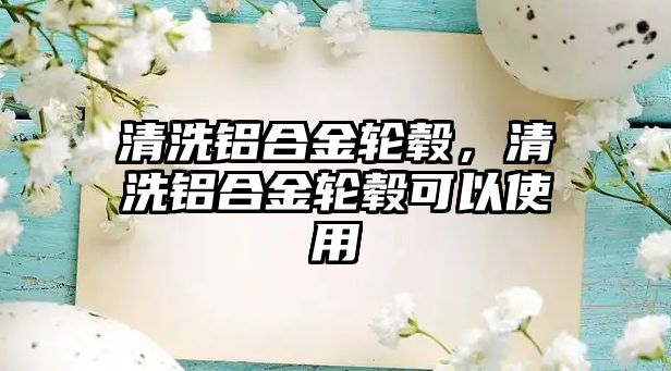 清洗鋁合金輪轂，清洗鋁合金輪轂可以使用