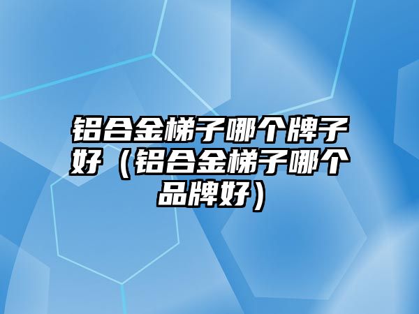 鋁合金梯子哪個(gè)牌子好（鋁合金梯子哪個(gè)品牌好）