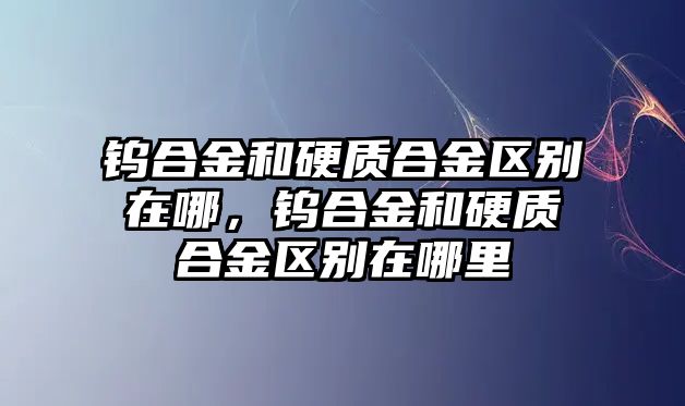 鎢合金和硬質(zhì)合金區(qū)別在哪，鎢合金和硬質(zhì)合金區(qū)別在哪里