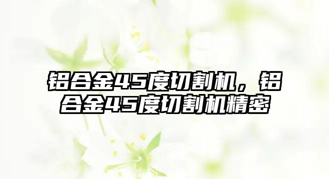 鋁合金45度切割機(jī)，鋁合金45度切割機(jī)精密