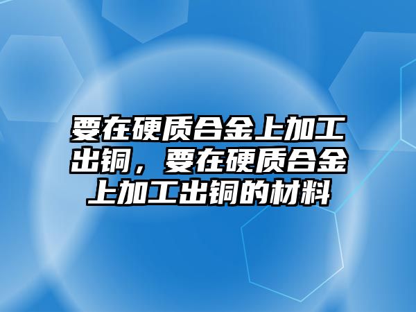 要在硬質(zhì)合金上加工出銅，要在硬質(zhì)合金上加工出銅的材料