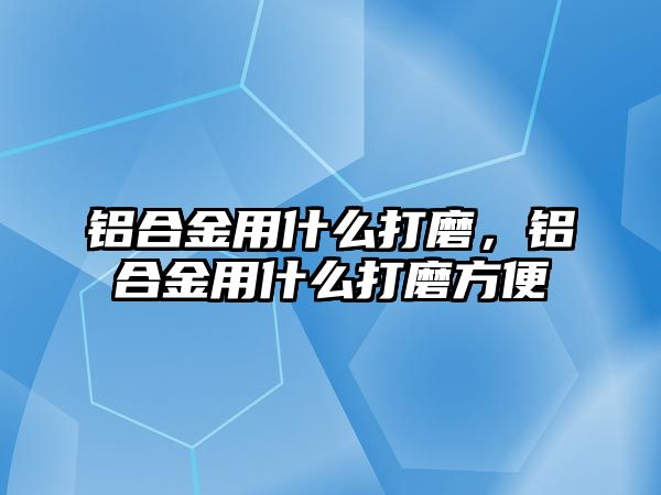 鋁合金用什么打磨，鋁合金用什么打磨方便