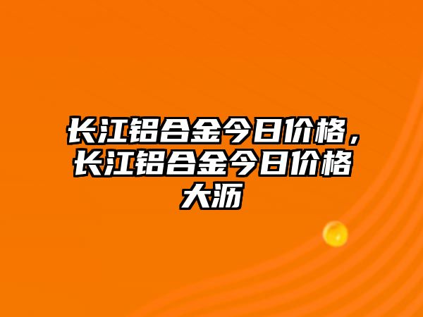 長江鋁合金今日價格，長江鋁合金今日價格大瀝