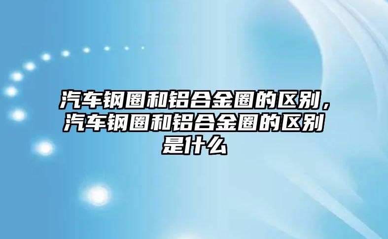 汽車鋼圈和鋁合金圈的區(qū)別，汽車鋼圈和鋁合金圈的區(qū)別是什么