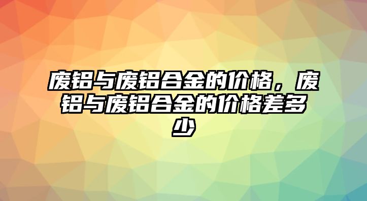 廢鋁與廢鋁合金的價格，廢鋁與廢鋁合金的價格差多少