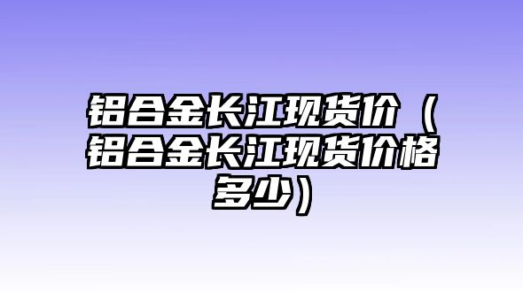 鋁合金長(zhǎng)江現(xiàn)貨價(jià)（鋁合金長(zhǎng)江現(xiàn)貨價(jià)格多少）